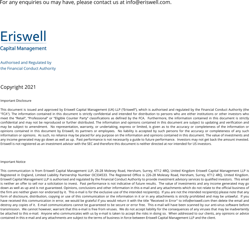 Eriswell Capital Management Authorised and Regulated by  the Financial Conduct Authority   Copyright 2021 Important Disclosure This document is issued and approved by Eriswell Capital Management (UK) LLP (“Eriswell”), which is authorised and regulated by the Financial Conduct Authority (the "FCA"). The information contained in this document is strictly confidential and intended for distribution to persons who are either institutions or other investors who meet the “Retail”, “Professional” or “Eligible Counter Party” classifications as defined by the FCA.  Furthermore, the information contained in this document is strictly confidential and may not be reproduced or further distributed. The information and opinions contained in this document are subject to updating and verification and may be subject to amendment.  No representation, warranty, or undertaking, express or limited, is given as to the accuracy or completeness of the information or opinions contained in this document by Eriswell, its partners or employees.  No liability is accepted by such persons for the accuracy or completeness of any such information or opinions.  As such, no reliance may be placed for any purpose on the information and opinions contained in this document. The value of investments and any income generated may go down as well as up.  Past performance is not necessarily a guide to future performance.  Investors may not get back the amount invested. Eriswell is not registered as an investment advisor with the SEC and therefore this document is neither directed at nor intended for US investors.  Important Notice This communication is from Eriswell Capital Management LLP, 26-28 Molesey Road, Hersham, Surrey, KT12 4RQ, United Kingdom Eriswell Capital Management LLP is Registered in England, Limited Liability Partnership Number OC334533. The Registered Office is 226-28 Molesey Road, Hersham, Surrey, KT12 4RQ, United Kingdom.  Eriswell Capital Management LLP is authorised and regulated by the Financial Conduct Authority to provide investment advisory services to qualified investors.  This email is neither an offer to sell nor a solicitation to invest.  Past performance is not indicative of future results.  The value of investments and any income generated may go down as well as up and is not guaranteed. Opinions, conclusions and other information in this e-mail and any attachments which do not relate to the official business of the firm are neither given nor endorsed by it.  This e-mail is for the exclusive use of the intended recipient(s).  If you are not the intended recipient(s) please note that any form of disclosure, distribution, copying or use of this communication or the information in it or in any attachments is strictly prohibited and may be unlawful.  If you have received this communication in error, we would be grateful if you would return it with the title "Received in Error" to info@eriswell.com then delete the email and destroy any copies of it.  E-mail communications cannot be guaranteed to be secure or error free.  This e-mail will have been scanned by our anti-virus software before transmission.  We cannot however, warrant that this e-mail is free from viruses.  We do not accept liability for the consequences of any viruses that may be inadvertently be attached to this e-mail.  Anyone who communicates with us by e-mail is taken to accept the risks in doing so.  When addressed to our clients, any opinions or advice contained in this e-mail and any attachments are subject to the terms of business in force between Eriswell Capital Management LLP and the client. For any enquiries ou may have, please contact us at info@eriswell.com.