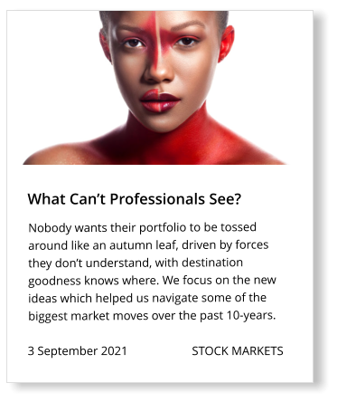 What Can’t Professionals See? 3 September 2021                     STOCK MARKETS  Nobody wants their portfolio to be tossed around like an autumn leaf, driven by forces they don’t understand, with destination goodness knows where. We focus on the new ideas which helped us navigate some of the biggest market moves over the past 10-years.