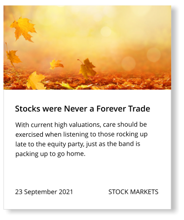 23 September 2021                     STOCK MARKETS  With current high valuations, care should be exercised when listening to those rocking up late to the equity party, just as the band is packing up to go home.  Stocks were Never a Forever Trade