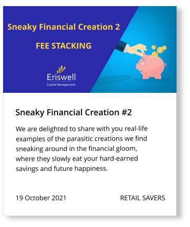 Sneaky Financial Creation #2 19 October 2021                               RETAIL SAVERS We are delighted to share with you real-life examples of the parasitic creations we find sneaking around in the financial gloom, where they slowly eat your hard-earned savings and future happiness.  Eriswell Capital Management Sneaky Financial Creation 2  FEE STACKING