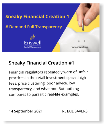 Sneaky Financial Creation #1 14 September 2021                    RETAIL SAVERS   Financial regulators repeatedly warn of unfair practices in the retail investment space: high fees, price clustering, poor advice, low transparency, and what not. But nothing compares to parasitic real-life examples.