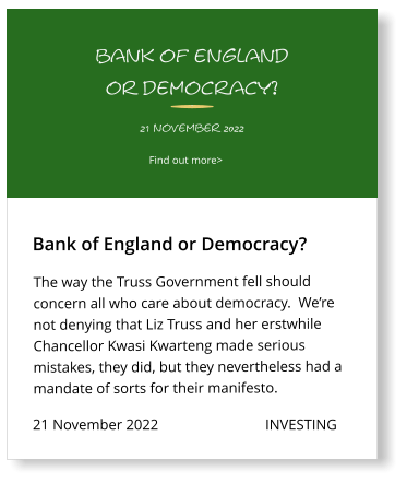 21 November 2022                             INVESTING The way the Truss Government fell should concern all who care about democracy.  We’re not denying that Liz Truss and her erstwhile Chancellor Kwasi Kwarteng made serious mistakes, they did, but they nevertheless had a mandate of sorts for their manifesto.       Bank of England or Democracy?  Find out more>  21 november 2022 bank of england or democracy?