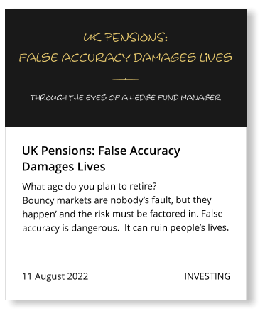 11 August 2022                                        INVESTING What age do you plan to retire?  Bouncy markets are nobody’s fault, but they happen’ and the risk must be factored in. False accuracy is dangerous.  It can ruin people’s lives.   UK Pensions: False Accuracy  Damages Lives UK PENSIONS: false accuracy damages liVes THROUGH the eyes of a hedge fund manager