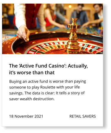18 November 2021                          RETAIL SAVERS  Buying an active fund is worse than paying someone to play Roulette with your life savings. The data is clear: It tells a story of saver wealth destruction.   The ‘Active Fund Casino’: Actually,  it’s worse than that