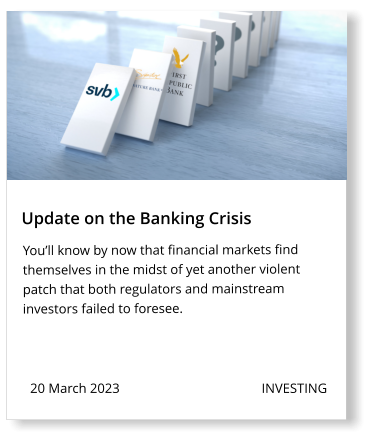 20 March 2023                                          INVESTING  Update on the Banking Crisis You’ll know by now that financial markets find themselves in the midst of yet another violent patch that both regulators and mainstream investors failed to foresee.