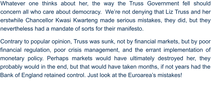 Whatever one thinks about her, the way the Truss Government fell should concern all who care about democracy.  We’re not denying that Liz Truss and her erstwhile Chancellor Kwasi Kwarteng made serious mistakes, they did, but they nevertheless had a mandate of sorts for their manifesto.   Contrary to popular opinion, Truss was sunk, not by financial markets, but by poor financial regulation, poor crisis management, and the errant implementation of monetary policy. Perhaps markets would have ultimately destroyed her, they probably would in the end, but that would have taken months, if not years had the Bank of England retained control. Just look at the Euroarea’s mistakes!
