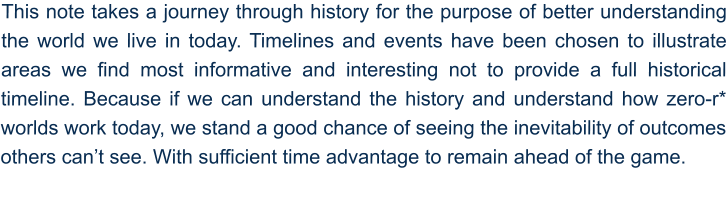 This note takes a journey through history for the purpose of better understanding the world we live in today. Timelines and events have been chosen to illustrate areas we find most informative and interesting not to provide a full historical timeline. Because if we can understand the history and understand how zero-r* worlds work today, we stand a good chance of seeing the inevitability of outcomes others can’t see. With sufficient time advantage to remain ahead of the game.