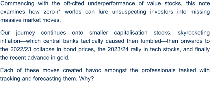 Commencing with the oft-cited underperformance of value stocks, this note examines how zero-r* worlds can lure unsuspecting investors into missing massive market moves.  Our journey continues onto smaller capitalisation stocks, skyrocketing inflation—which central banks tactically caused then fumbled—then onwards to the 2022/23 collapse in bond prices, the 2023/24 rally in tech stocks, and finally the recent advance in gold.  Each of these moves created havoc amongst the professionals tasked with tracking and forecasting them. Why?