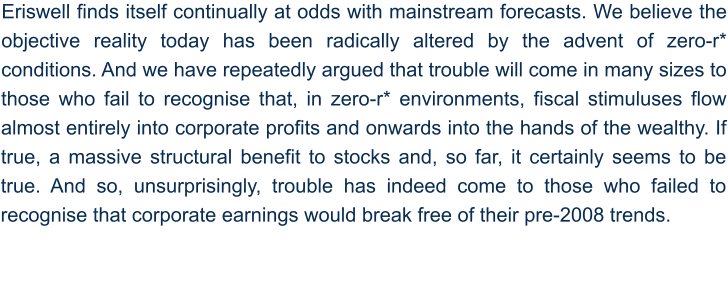 Eriswell finds itself continually at odds with mainstream forecasts. We believe the objective reality today has been radically altered by the advent of zero-r* conditions. And we have repeatedly argued that trouble will come in many sizes to those who fail to recognise that, in zero-r* environments, fiscal stimuluses flow almost entirely into corporate profits and onwards into the hands of the wealthy. If true, a massive structural benefit to stocks and, so far, it certainly seems to be true. And so, unsurprisingly, trouble has indeed come to those who failed to recognise that corporate earnings would break free of their pre-2008 trends.